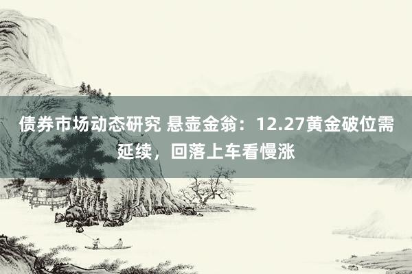 债券市场动态研究 悬壶金翁：12.27黄金破位需延续，回落上车看慢涨