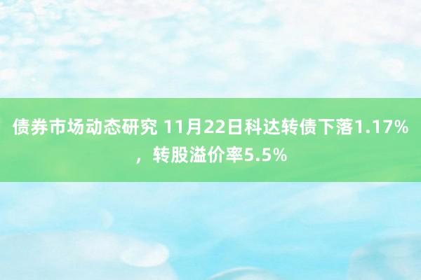 债券市场动态研究 11月22日科达转债下落1.17%，转股溢价率5.5%