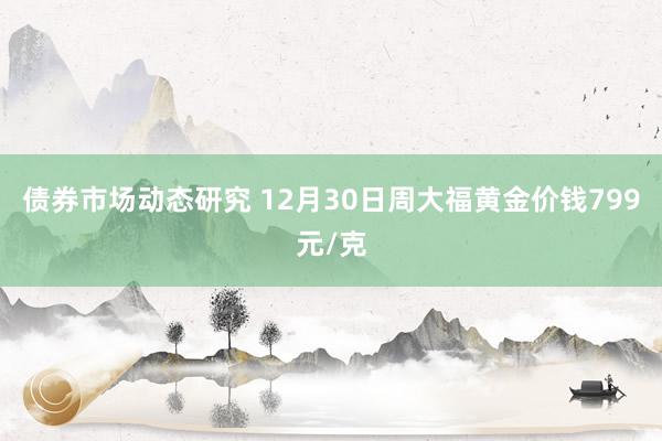 债券市场动态研究 12月30日周大福黄金价钱799元/克