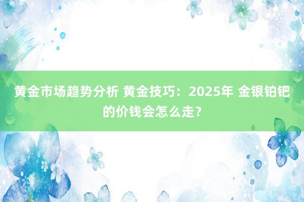 黄金市场趋势分析 黄金技巧：2025年 金银铂钯的价钱会怎么走？