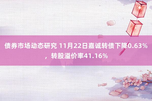 债券市场动态研究 11月22日嘉诚转债下降0.63%，转股溢价率41.16%