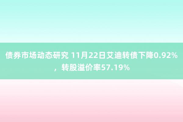 债券市场动态研究 11月22日艾迪转债下降0.92%，转股溢价率57.19%