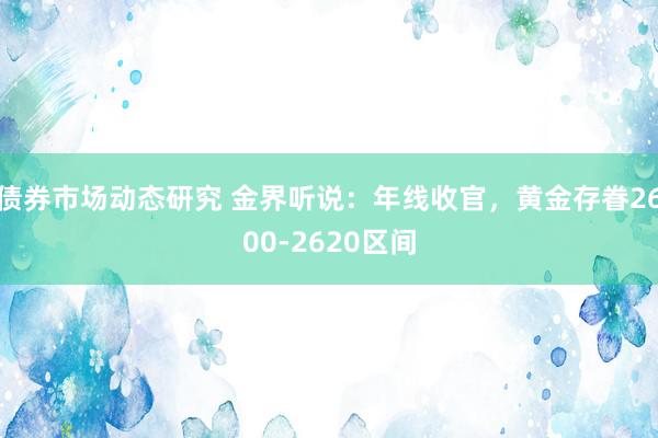 债券市场动态研究 金界听说：年线收官，黄金存眷2600-2620区间