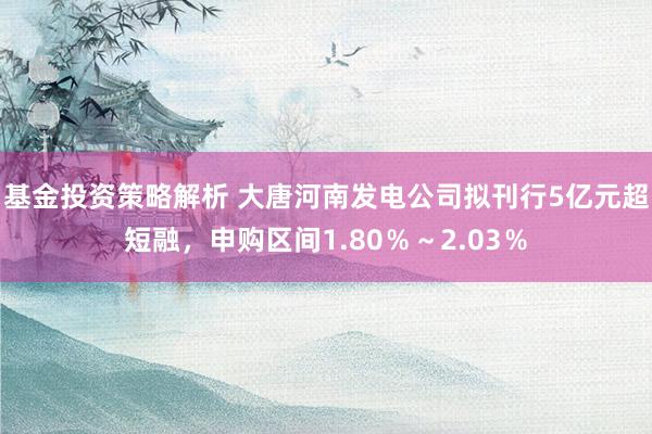 基金投资策略解析 大唐河南发电公司拟刊行5亿元超短融，申购区间1.80％～2.03％