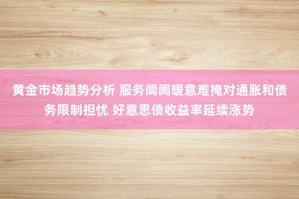 黄金市场趋势分析 服务阛阓暖意难掩对通胀和债务限制担忧 好意思债收益率延续涨势