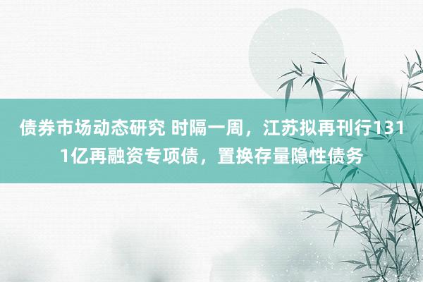 债券市场动态研究 时隔一周，江苏拟再刊行1311亿再融资专项债，置换存量隐性债务