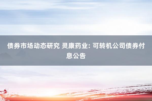 债券市场动态研究 灵康药业: 可转机公司债券付息公告