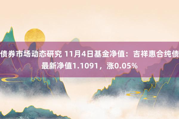 债券市场动态研究 11月4日基金净值：吉祥惠合纯债最新净值1.1091，涨0.05%