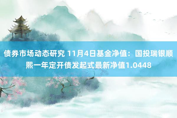 债券市场动态研究 11月4日基金净值：国投瑞银顺熙一年定开债发起式最新净值1.0448