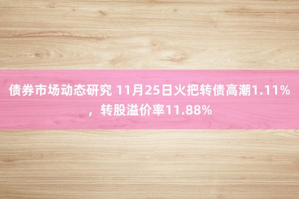 债券市场动态研究 11月25日火把转债高潮1.11%，转股溢价率11.88%