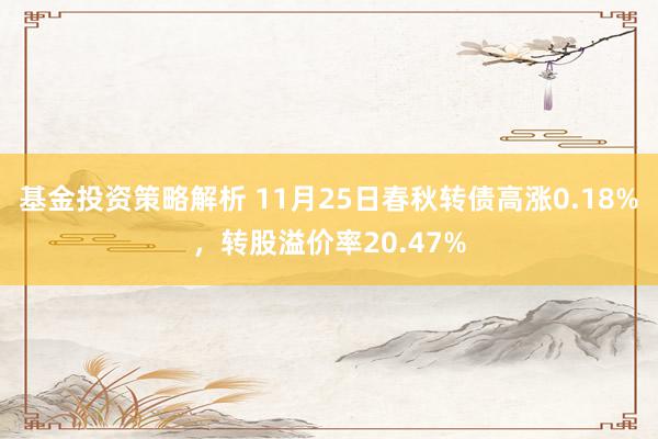 基金投资策略解析 11月25日春秋转债高涨0.18%，转股溢价率20.47%