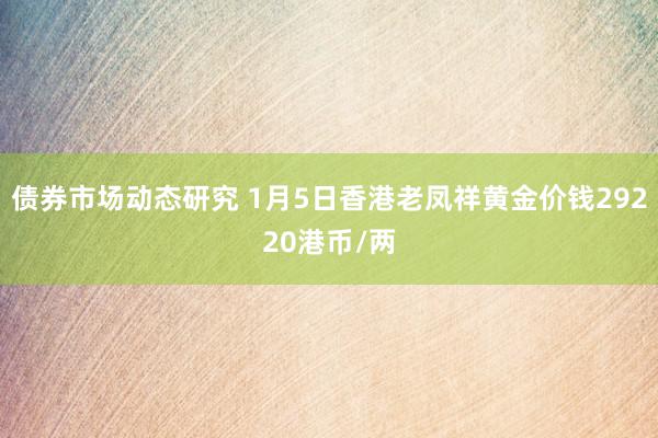 债券市场动态研究 1月5日香港老凤祥黄金价钱29220港币/两