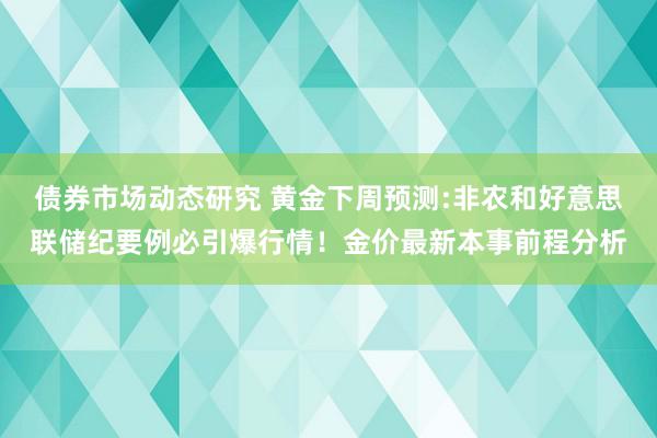 债券市场动态研究 黄金下周预测:非农和好意思联储纪要例必引爆行情！金价最新本事前程分析