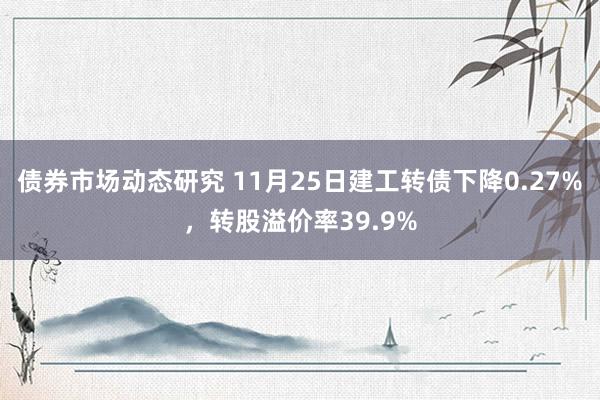 债券市场动态研究 11月25日建工转债下降0.27%，转股溢价率39.9%