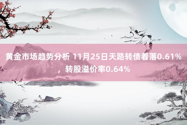 黄金市场趋势分析 11月25日天路转债着落0.61%，转股溢价率0.64%