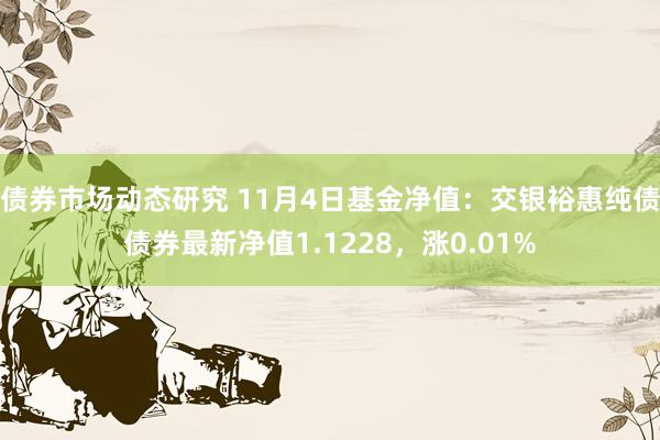 债券市场动态研究 11月4日基金净值：交银裕惠纯债债券最新净值1.1228，涨0.01%