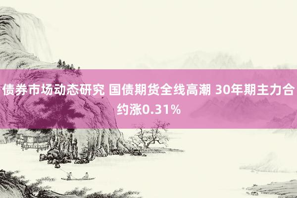 债券市场动态研究 国债期货全线高潮 30年期主力合约涨0.31%