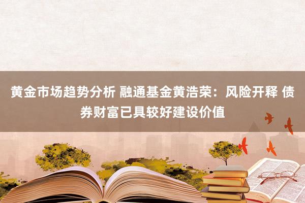 黄金市场趋势分析 融通基金黄浩荣：风险开释 债券财富已具较好建设价值