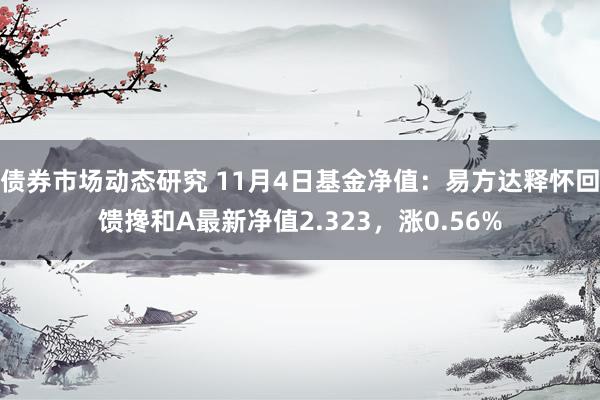 债券市场动态研究 11月4日基金净值：易方达释怀回馈搀和A最新净值2.323，涨0.56%