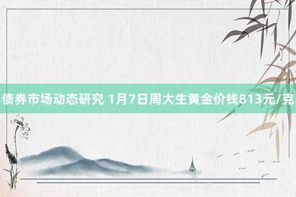 债券市场动态研究 1月7日周大生黄金价钱813元/克