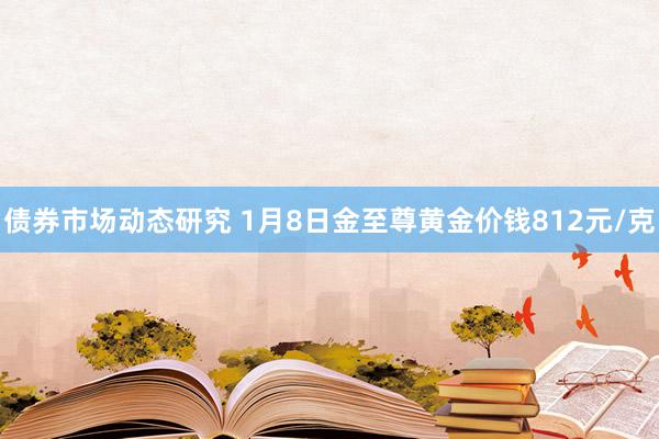 债券市场动态研究 1月8日金至尊黄金价钱812元/克