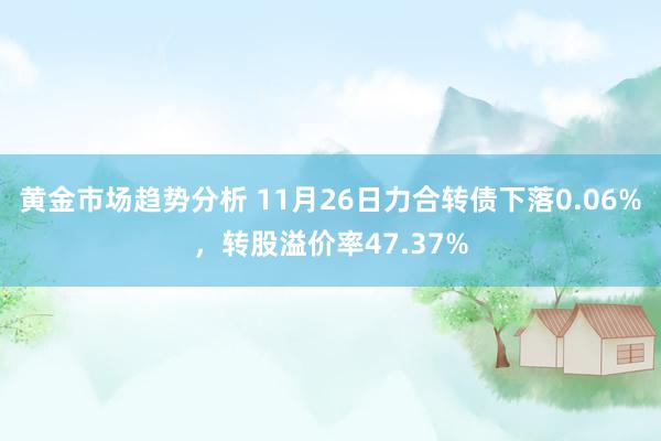 黄金市场趋势分析 11月26日力合转债下落0.06%，转股溢价率47.37%