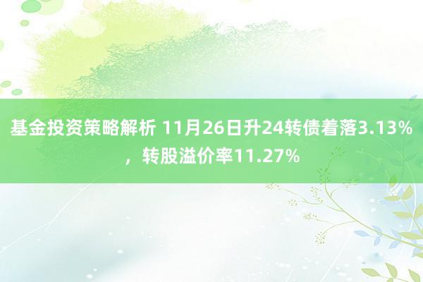 基金投资策略解析 11月26日升24转债着落3.13%，转股溢价率11.27%