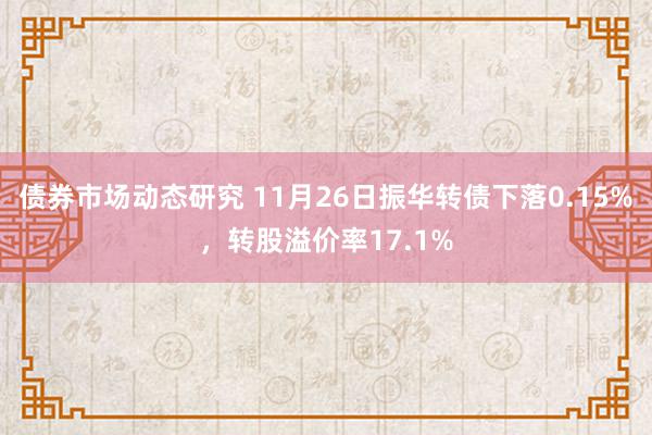 债券市场动态研究 11月26日振华转债下落0.15%，转股溢价率17.1%