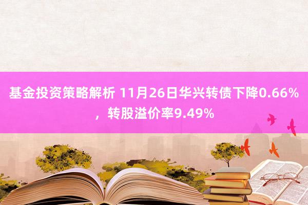 基金投资策略解析 11月26日华兴转债下降0.66%，转股溢价率9.49%