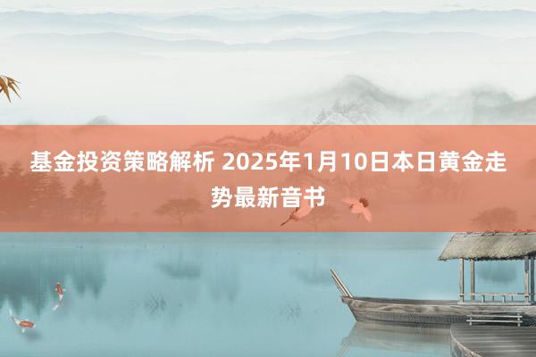 基金投资策略解析 2025年1月10日本日黄金走势最新音书