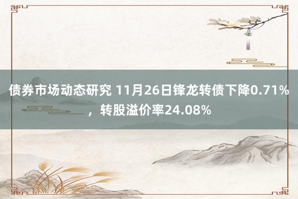 债券市场动态研究 11月26日锋龙转债下降0.71%，转股溢价率24.08%