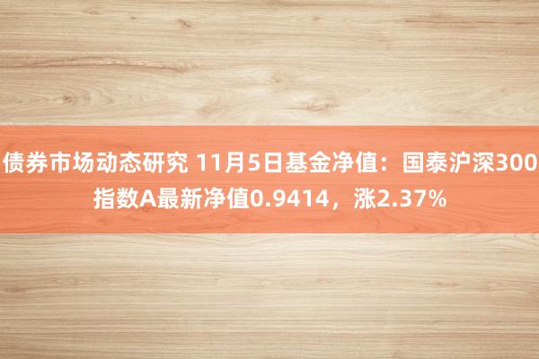 债券市场动态研究 11月5日基金净值：国泰沪深300指数A最新净值0.9414，涨2.37%