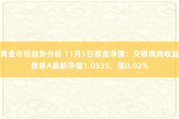 黄金市场趋势分析 11月5日基金净值：交银境尚收益债券A最新净值1.0535，涨0.02%