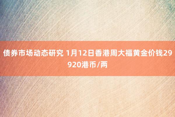 债券市场动态研究 1月12日香港周大福黄金价钱29920港币/两