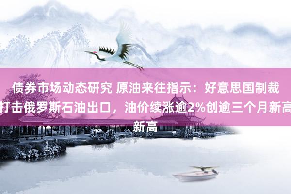 债券市场动态研究 原油来往指示：好意思国制裁打击俄罗斯石油出口，油价续涨逾2%创逾三个月新高