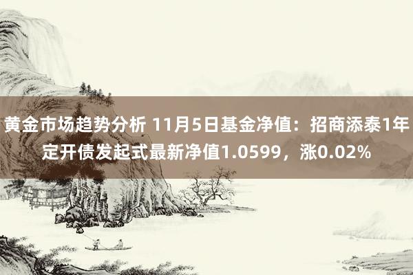 黄金市场趋势分析 11月5日基金净值：招商添泰1年定开债发起式最新净值1.0599，涨0.02%