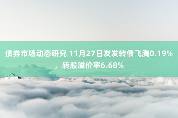 债券市场动态研究 11月27日友发转债飞腾0.19%，转股溢价率6.68%