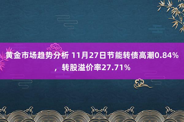 黄金市场趋势分析 11月27日节能转债高潮0.84%，转股溢价率27.71%