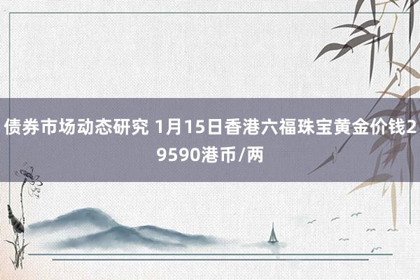 债券市场动态研究 1月15日香港六福珠宝黄金价钱29590港币/两