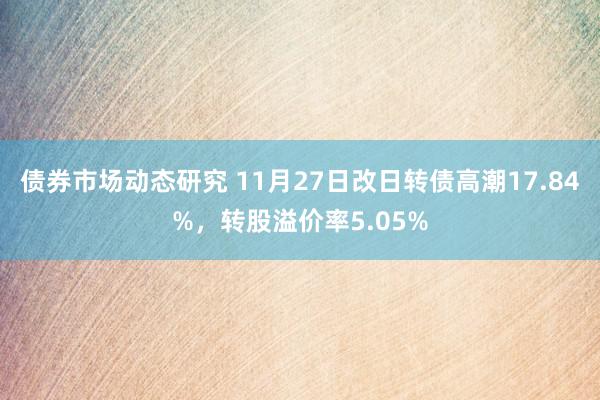 债券市场动态研究 11月27日改日转债高潮17.84%，转股溢价率5.05%