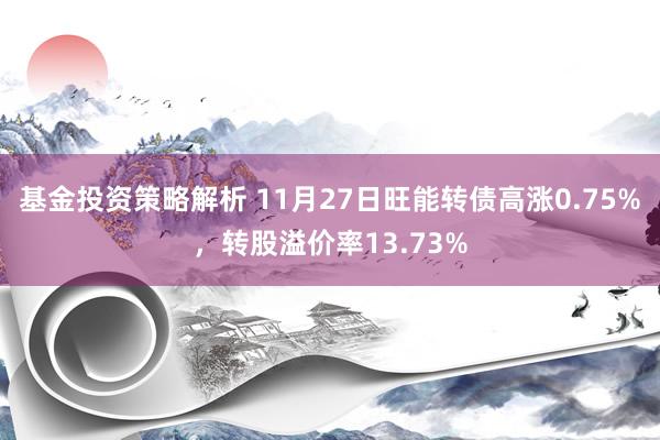 基金投资策略解析 11月27日旺能转债高涨0.75%，转股溢价率13.73%