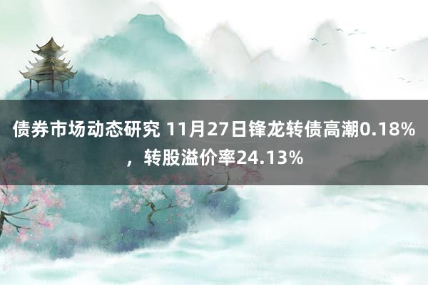 债券市场动态研究 11月27日锋龙转债高潮0.18%，转股溢价率24.13%