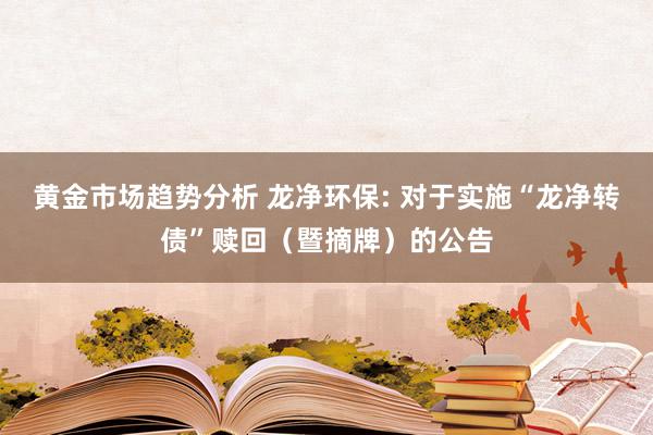 黄金市场趋势分析 龙净环保: 对于实施“龙净转债”赎回（暨摘牌）的公告