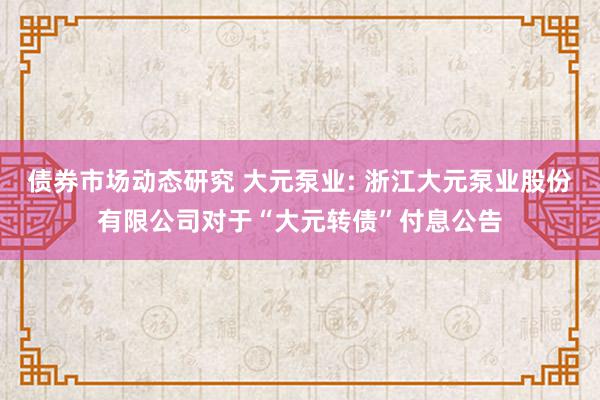 债券市场动态研究 大元泵业: 浙江大元泵业股份有限公司对于“大元转债”付息公告