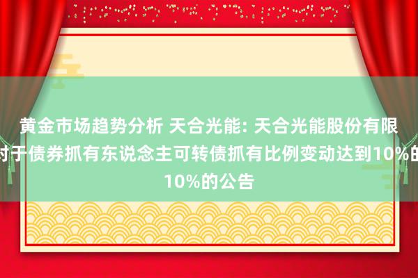 黄金市场趋势分析 天合光能: 天合光能股份有限公司对于债券抓有东说念主可转债抓有比例变动达到10%的公告