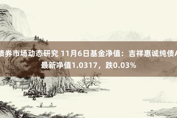 债券市场动态研究 11月6日基金净值：吉祥惠诚纯债A最新净值1.0317，跌0.03%