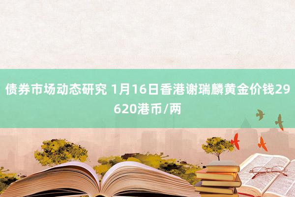 债券市场动态研究 1月16日香港谢瑞麟黄金价钱29620港币/两