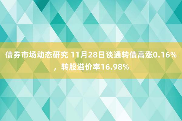 债券市场动态研究 11月28日谈通转债高涨0.16%，转股溢价率16.98%