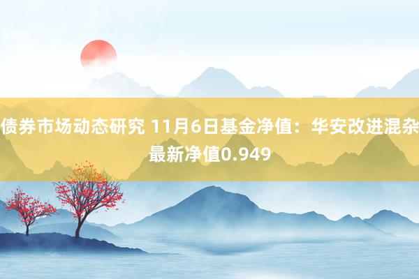 债券市场动态研究 11月6日基金净值：华安改进混杂最新净值0.949