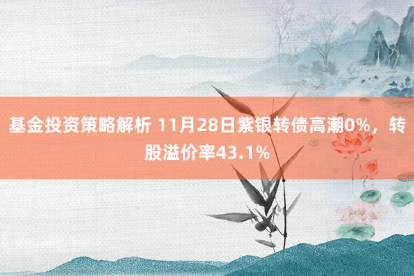 基金投资策略解析 11月28日紫银转债高潮0%，转股溢价率43.1%